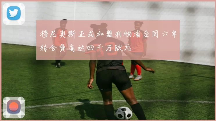 穆尼奥斯正式加盟利物浦合同六年转会费高达四千万欧元