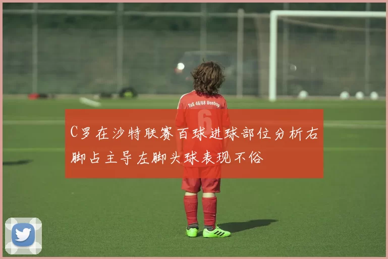 C罗在沙特联赛百球进球部位分析右脚占主导左脚头球表现不俗