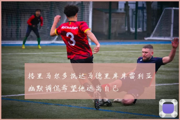 格里马尔多抵达马德里库库雷利亚幽默调侃希望他远离自己