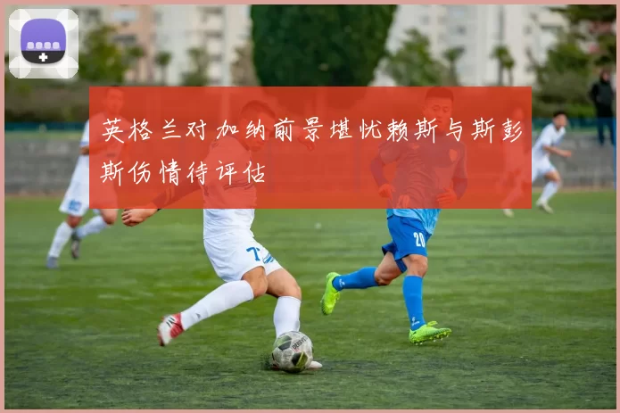 英格兰对加纳前景堪忧赖斯与斯彭斯伤情待评估