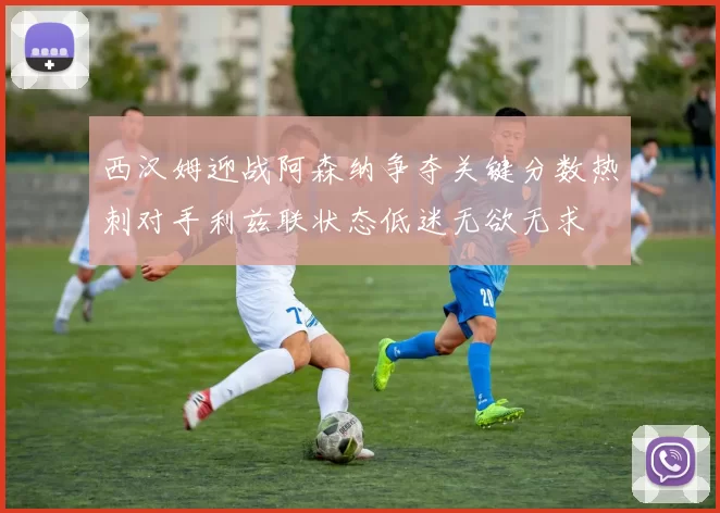 西汉姆迎战阿森纳争夺关键分数热刺对手利兹联状态低迷无欲无求