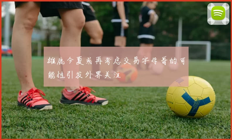 雄鹿今夏或再考虑交易字母哥的可能性引发外界关注
