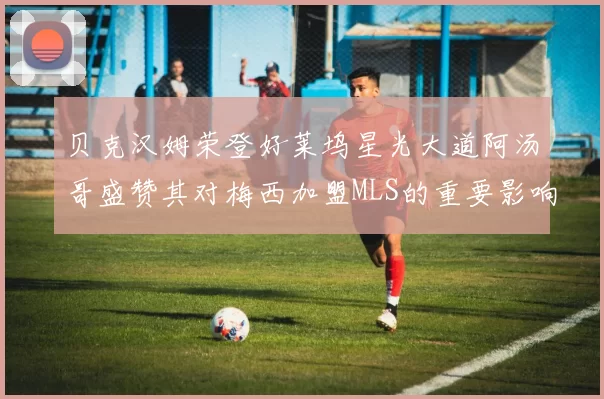 贝克汉姆荣登好莱坞星光大道阿汤哥盛赞其对梅西加盟MLS的重要影响