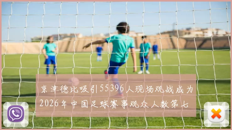 京津德比吸引55396人现场观战成为2026年中国足球赛事观众人数第七位