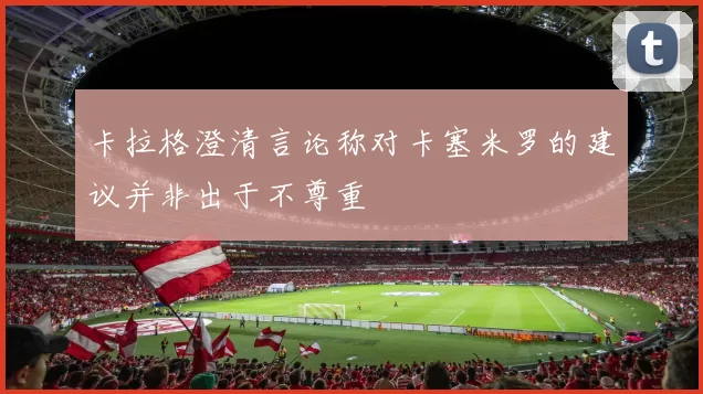 卡拉格澄清言论称对卡塞米罗的建议并非出于不尊重