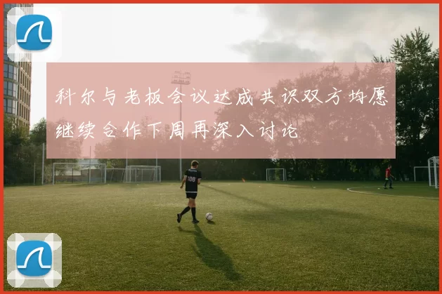 科尔与老板会议达成共识双方均愿继续合作下周再深入讨论
