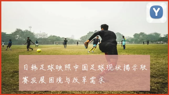 日韩足球映照中国足球现状揭示联赛发展困境与改革需求
