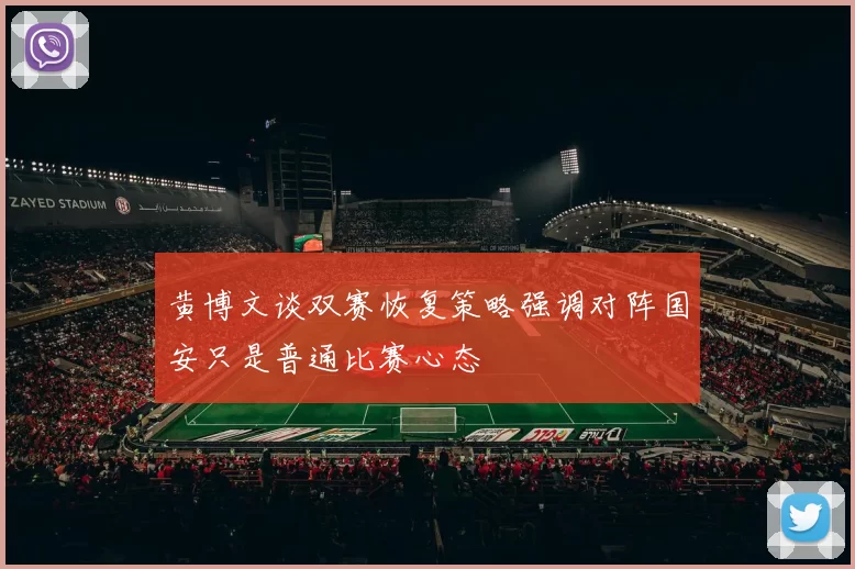 黄博文谈双赛恢复策略强调对阵国安只是普通比赛心态