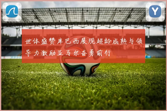 世体盛赞库巴西展现超龄成熟与领导力激励亚马尔奋勇前行