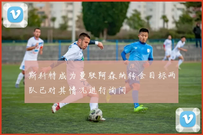 斯科特成为曼联阿森纳转会目标两队已对其情况进行询问