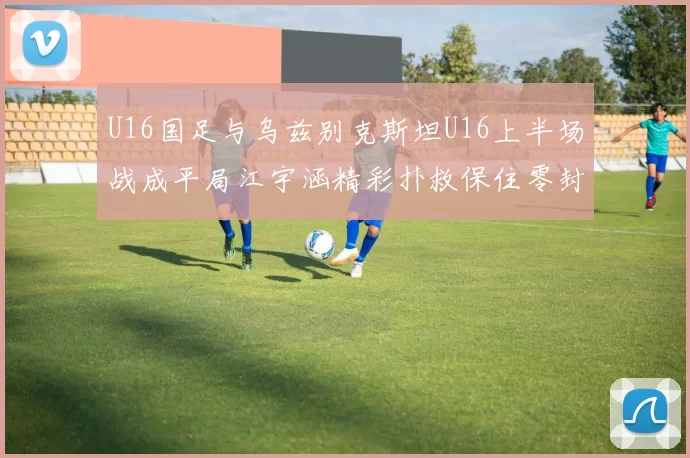 U16国足与乌兹别克斯坦U16上半场战成平局江宇涵精彩扑救保住零封纪录