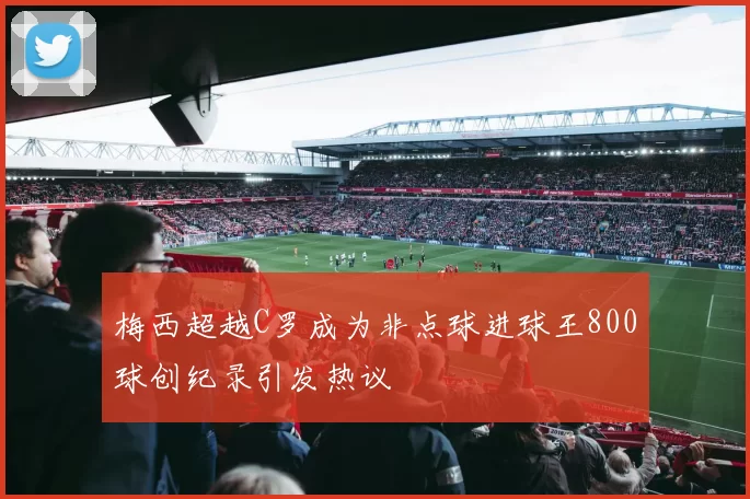 梅西超越C罗成为非点球进球王800球创纪录引发热议