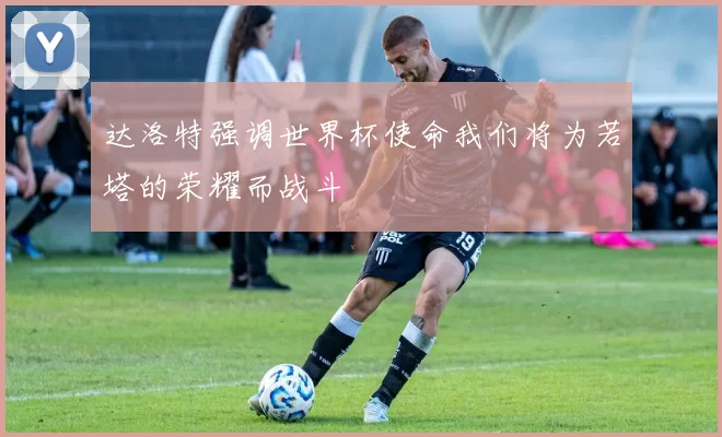 达洛特强调世界杯使命我们将为若塔的荣耀而战斗