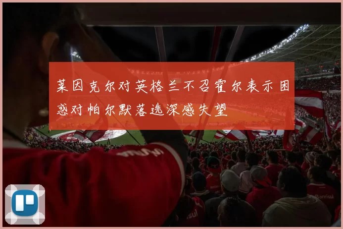 莱因克尔对英格兰不召霍尔表示困惑对帕尔默落选深感失望