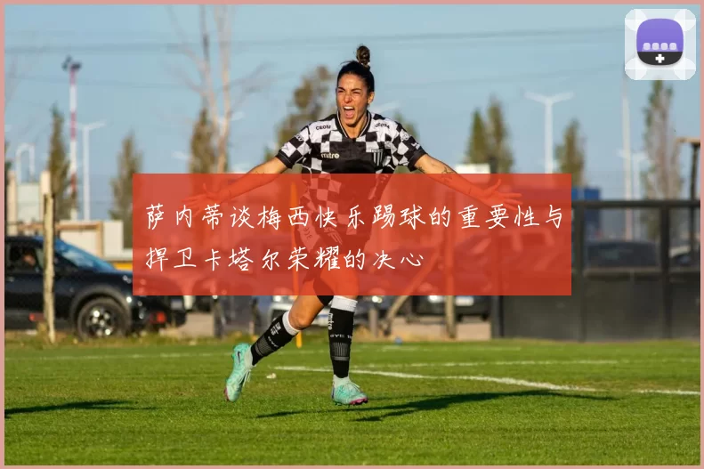 萨内蒂谈梅西快乐踢球的重要性与捍卫卡塔尔荣耀的决心