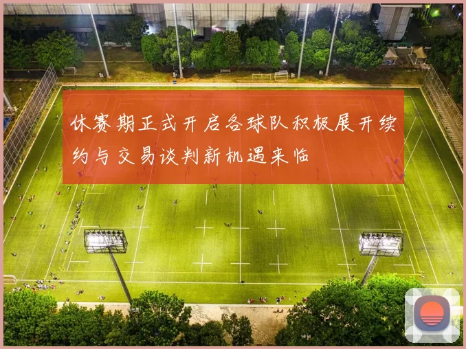 休赛期正式开启各球队积极展开续约与交易谈判新机遇来临