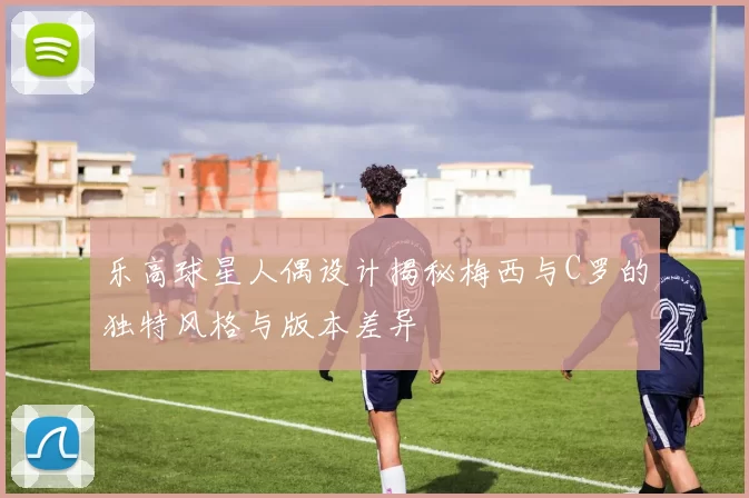 乐高球星人偶设计揭秘梅西与C罗的独特风格与版本差异