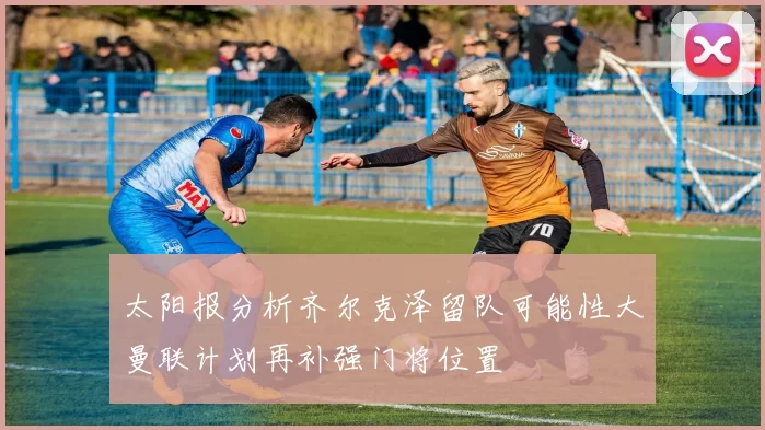 太阳报分析齐尔克泽留队可能性大曼联计划再补强门将位置
