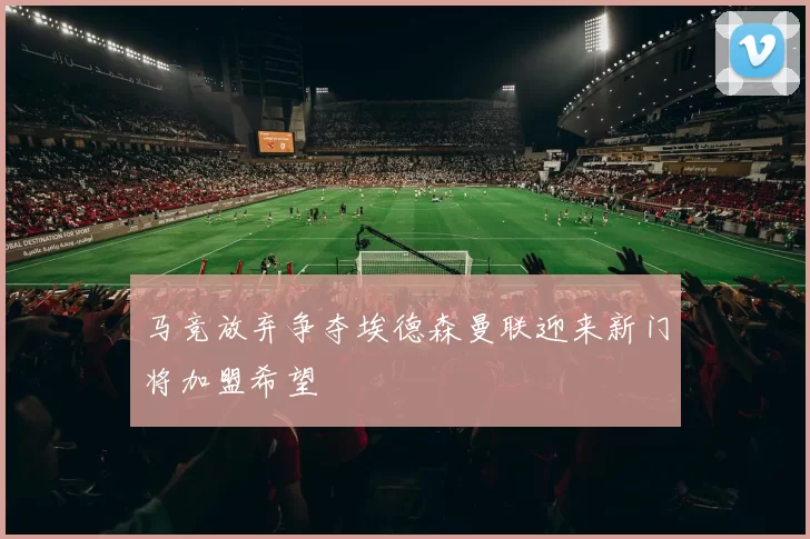 马竞放弃争夺埃德森曼联迎来新门将加盟希望