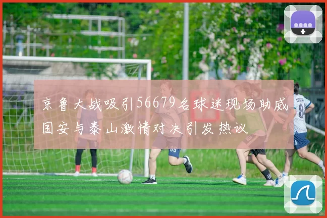 京鲁大战吸引56679名球迷现场助威国安与泰山激情对决引发热议