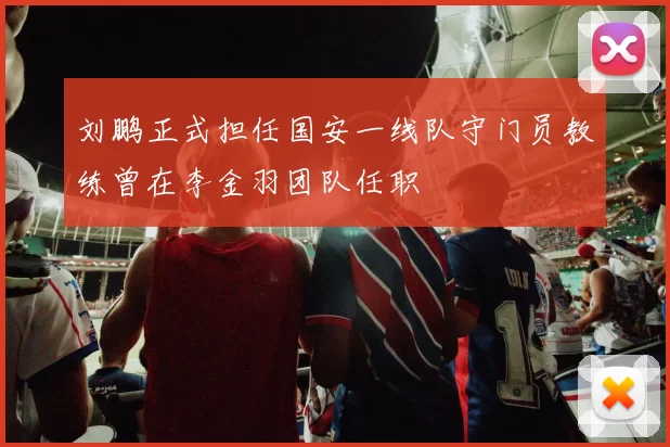刘鹏正式担任国安一线队守门员教练曾在李金羽团队任职