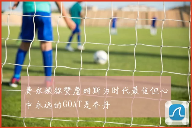 费尔顿称赞詹姆斯为时代最佳但心中永远的GOAT是乔丹