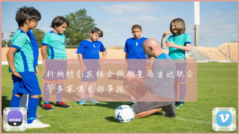 科纳特引发转会热潮皇马吉达联合等多家俱乐部争抢
