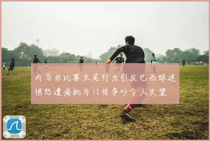 内马尔比赛末尾行为引发巴西球迷愤怒遭痛批与门将争吵令人失望