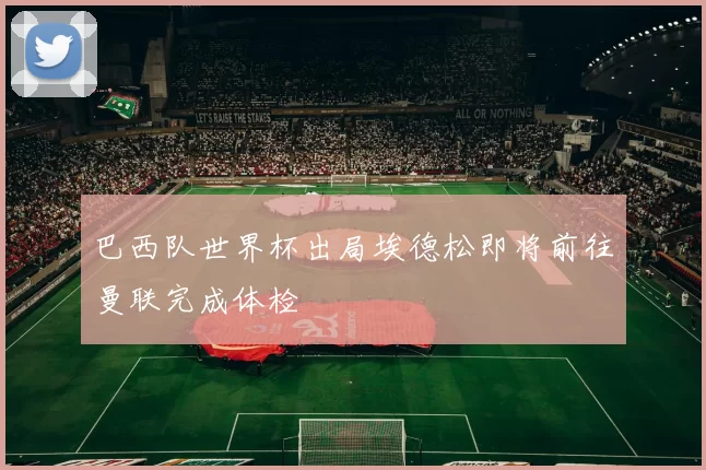 巴西队世界杯出局埃德松即将前往曼联完成体检