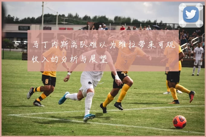 马丁内斯离队难以为维拉带来可观收入的分析与展望