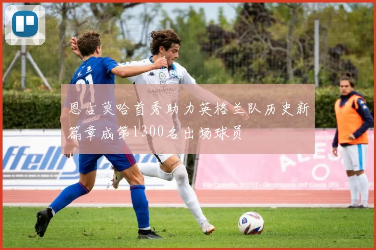恩古莫哈首秀助力英格兰队历史新篇章成第1300名出场球员