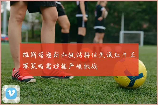 维斯塔潘新加坡站排位失误红牛正赛策略需迎接严峻挑战
