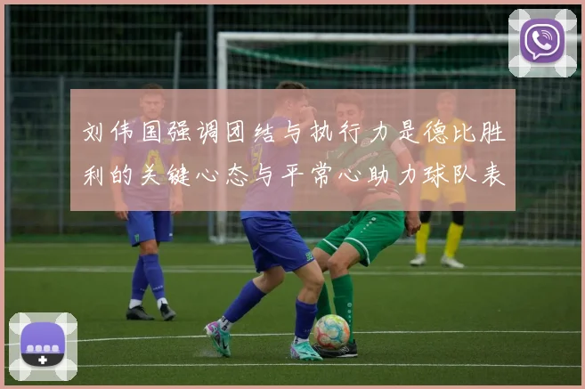 刘伟国强调团结与执行力是德比胜利的关键心态与平常心助力球队表现